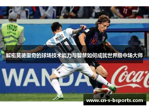 解密莫德里奇的球场技术能力与智慧如何成就世界级中场大师