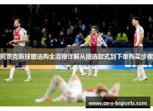 阿贾克斯球服选购全流程详解从挑选款式到下单购买步骤