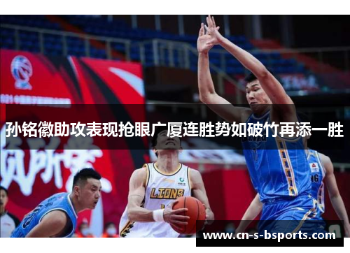 孙铭徽助攻表现抢眼广厦连胜势如破竹再添一胜