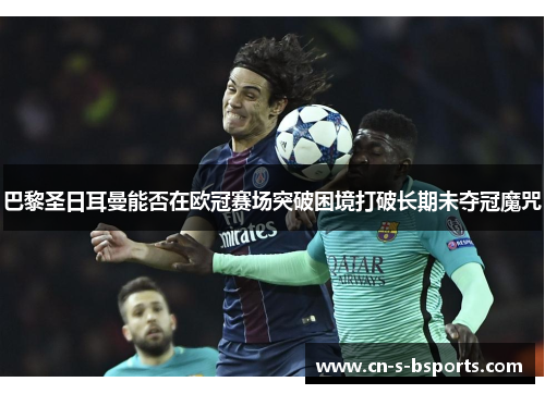 巴黎圣日耳曼能否在欧冠赛场突破困境打破长期未夺冠魔咒