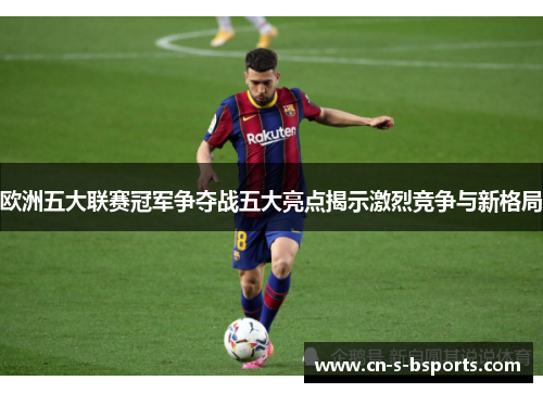 欧洲五大联赛冠军争夺战五大亮点揭示激烈竞争与新格局