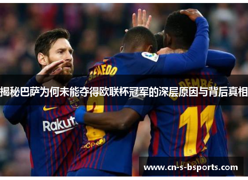 揭秘巴萨为何未能夺得欧联杯冠军的深层原因与背后真相