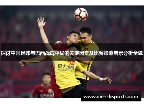 探讨中国足球与巴西战成平局的关键因素及比赛策略启示分析全貌
