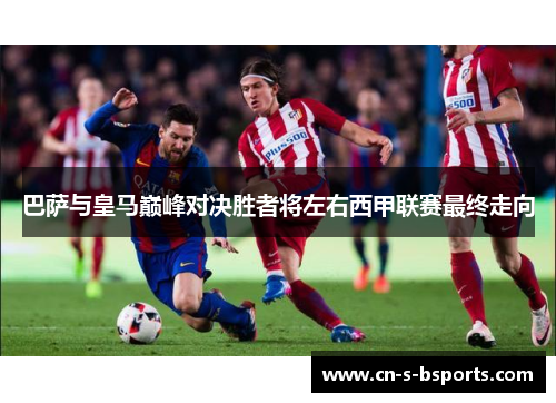 巴萨与皇马巅峰对决胜者将左右西甲联赛最终走向
