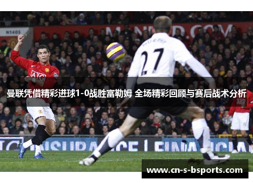 曼联凭借精彩进球1-0战胜富勒姆 全场精彩回顾与赛后战术分析