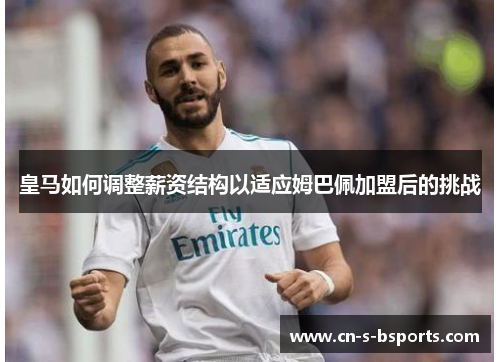 皇马如何调整薪资结构以适应姆巴佩加盟后的挑战