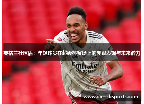 英格兰社区盾：年轻球员在超级杯赛场上的亮眼表现与未来潜力